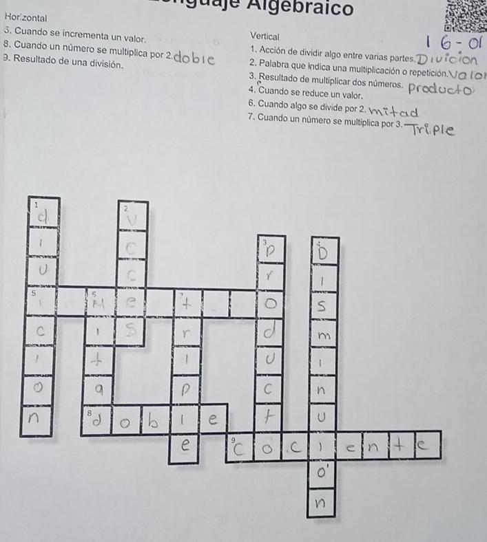 Águaje Algebraico 
Hor zontal Vertical 
5. Cuando se incrementa un valor. 1. Acción de dividir algo entre varias partes. 
8. Cuando un número se multiplica por 2. 2. Palabra que indica una multiplicación o repetición. Vo 
9. Resultado de una división. 3. Resultado de multiplicar dos números. 
4. Cuando se reduce un valor. 
6. Cuando algo se divide por 2. 
7. Cuando un número se multiplica por 3.