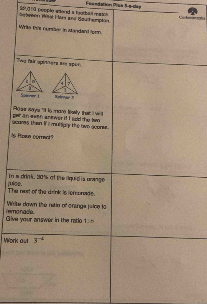 Foundation Plus 5-a-day 
32,010 people attend a football match Corbettmoths 
between West Ham and Southampton. 
Write this number in standard form. 
Two fair spinners are spun. 

Spinner 1 Spinner 2 
Rose says "it is more likely that I will 
get an even answer if I add the two 
scores than if I multiply the two scores. 
Is Rose correct? 
In a drink, 30% of the liquid is orange 
juice. 
The rest of the drink is lemonade. 
Write down the ratio of orange juice to 
lemonade. 
Give your answer in the ratio 1:n
Work out 3^(-4)