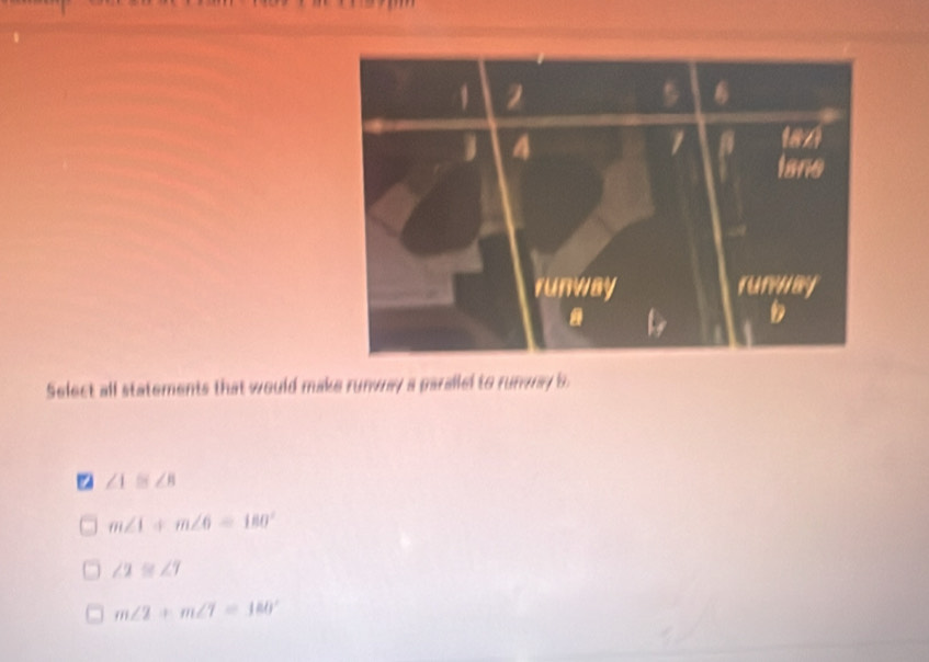 Select all statements that would make runway a parallel to runway b
∠ 1≌ ∠ 8
m∠ 1+m∠ 6=180°
∠ 2≌ ∠ 7
m∠ 2+m∠ 7=180°