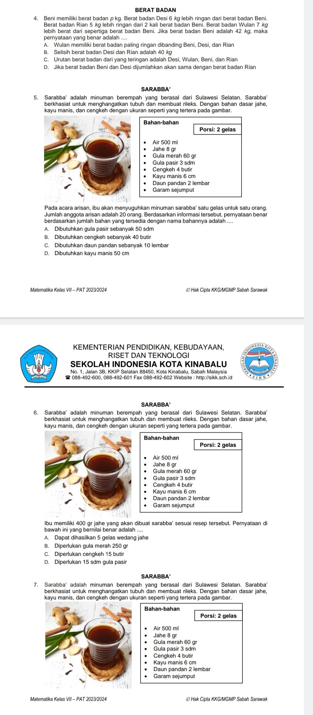 BERAT BADAN
4. Beni memiliki berat badan p kq. Berat badan Desi 6 kg lebih ringan dari berat badan Beni.
Berat badan Rian 5 kợ lebih ringan dari 2 kali berat badan Beni. Berat badan Wulan 7 kợ
lebih berat dari sepertiga berat badan Beni. Jika berat badan Beni adalah 42 kg, maka
A. Wulan memiliki berat badan paling ringan dibanding Beni, Desi, dan Rian
B. Selisih berat badan Desi dan Rian adalah 40 kg
C. Urutan berat badan dari yang teringan adalah Desi, Wulan, Beni, dan Rian
D. Jika berat badan Beni dan Desi dijumlahkan akan sama dengan berat badan Rian
SARABBA'
5. Sarabba' adalah minuman berempah yang berasal dari Sulawesi Selatan. Sarabba'
berkhasiat untuk menghangatkan tubuh dan membuat rileks. Dengan bahan dasar jahe,
kayu manis, dan cengkeh dengan ukuran seperti yang tertera pada gambar.
Bahan-bahan
Porsi: 2 gelas
Air 500 ml
Jahe 8 qr
Gula merah 60 gr
Gula pasir 3 sdm
Cenqkeh 4 butir
Kayu manis 6 cm
Daun pandan 2 lembar
Garam sejumput
Pada acara arisan, ibu akan menyuguhkan minuman sarabba' satu gelas untuk satu orang.
Jumlah anggota arisan adalah 20 orang, Berdasarkan informasi tersebut, pernyataan benar
A. Dibutuhkan gula pasir sebanyak 50 sdm
B. Dibutuhkan cengkeh sebanyak 40 butir
C. Dibutuhkan daun pandan sebanyak 10 lembar
D. Dibutuhkan kayu manis 50 cm
Matematika Kelas VII - PAT 2023/2024 © Hak Cipta KKG/MGMP Sabah Sarawak
KEMENTERIAN PENDIDIKAN, KEBUDAYAAN,
RISET DAN TEKNOLOGI
SEKOLAH INDONESIA KOTA KINABALU
No. 1, Jalan 3B, KKIP Selatan 88450, Kota Kinabalu, Sabah Malaysia
SARABBA'
6. Sarabba' adalah minuman berempah yang berasal dari Sulawesi Selatan. Sarabba'
berkhasiat untuk menghangatkan tubuh dan membuat rileks. Dengan bahan dasar jahe,
Bahan-bahan
Porsi: 2 gelas
Air 500 ml
Jahe 8 gr
Gula merah 60 gr
Gula pasir 3 sdm
Cengkeh 4 butir
Kayu manis 6 cm
Daun pandan 2 lembar
Garam sejumput
Ibu memiliki 400 gr jahe yanq akan dibuat sarabba' sesuai resep tersebut. Pernyataan di
bawah ini yang bernilai benar adalah ....
A. Dapat dihasilkan 5 gelas wedang jahe
B. Diperlukan gula merah 250 gr
C. Diperlukan cengkeh 15 butir
D. Diperlukan 15 sdm gula pasir
SARABBA'
7. Sarabba' adalah minuman berempah yang berasal dari Sulawesi Selatan. Sarabba'
berkhasiat untuk menghangatkan tubuh dan membuat rileks. Dengan bahan dasar jahe,
kayu manis, dan cengkeh dengan ukuran seperti yang tertera pada gambar.
Air 500 ml
Jahe 8 gr
Gula merah 60 gr
Gula pasir 3 sdm
Cengkeh 4 butir
Kayu manis 6 cm
Daun pandan 2 lembar
Garam sejumput
Matematika Kelas VII - PAT 2023/2024 © Hak Cipta KKG/MGMP Sabah Sarawak