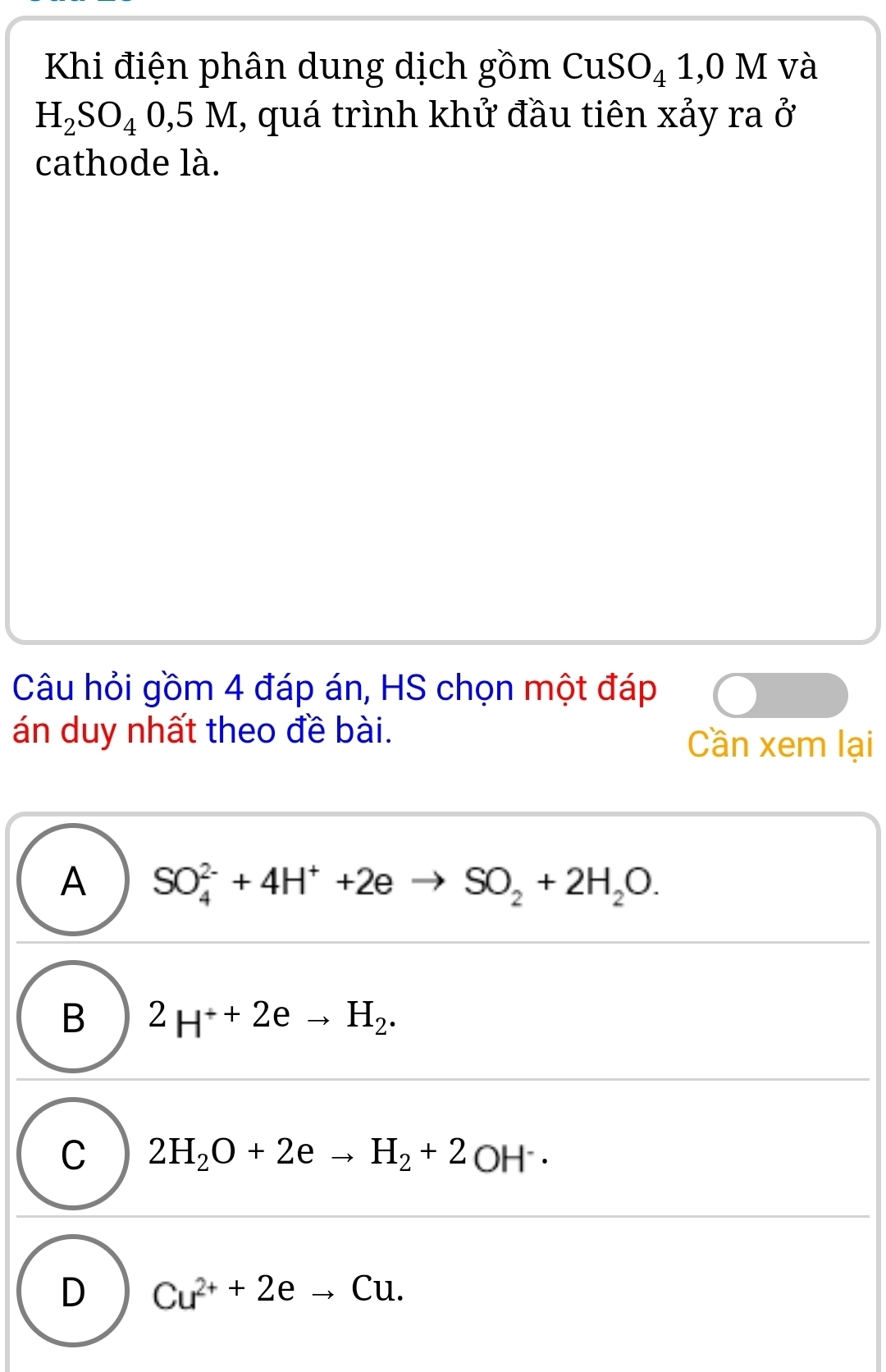 Khi điện phân dung dịch gồm CuSO_4^(1,0 M và
H_2)SO_40,5M I, quá trình khử đầu tiên xảy ra ở
cathode là.
Câu hỏi gồm 4 đáp án, HS chọn một đáp
án duy nhất theo đề bài.
Cần xem lại
A SO_4^((2-)+4H^+)+2e SO_2+2H_2O.
B 2H^++2eto H_2.
C 2H_2O+2eto H_2+2OH^-·
D Cu^(2+)+2eto Cu.