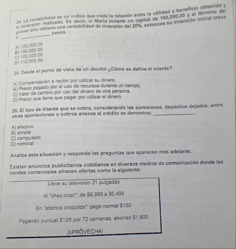 La rentabilidad es un índice que mide la relación entre la utilidad o beneficio obtenido y
la inversión realizada. Es decir, si Mario invierte un capital de 100,000.00 y al término del
_
primer año obtiene una rentabilidad de inversión del 20%, entonces su inversión inicial crece
pesos.
a:
A) 120,000.00 B) 150,000.00
D) 110,000.00 C) 100,020.00
25. Desde el punto de vista de un deudor ¿Cómo se define el interés?
A) Compensación a recibir por utilizar su dinero.
B) Precio pagado por el uso de recursos durante un tiempo.
C) Valor de cambio por uso del dinero de otra persona.
D) Precio que tiene que pagar por utilizar el dinero.
26. El tipo de interés que se cobra, considerando las comisiones, depósitos dejados, entre
otras aportaciones o cobros anexos al crédito se denomina:_
.
A) efectivo
B) simple
C) compuesto
D) nominal
Analiza esta situación y responde las preguntas que aparecen más adelante,
Existen anuncios publicitarios cotidianos en diversos medios de comunicación donde las
tiendas comerciales ofrecen ofertas como la siguiente:
Lleve su televisión 21 pulgadas
Al "chaz chaz": de $6,999 a $6,499
En "abonos chiquitos": pago normal $150
Pagando puntual $125 por 72 semanas, ahorras $1,800
¡APROVECHA!