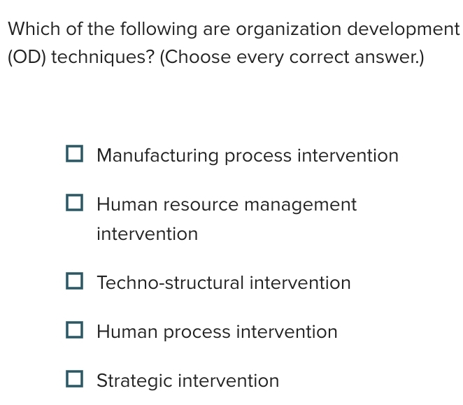 Which of the following are organization development
(OD) techniques? (Choose every correct answer.)
Manufacturing process intervention
Human resource management
intervention
Techno-structural intervention
Human process intervention
Strategic intervention