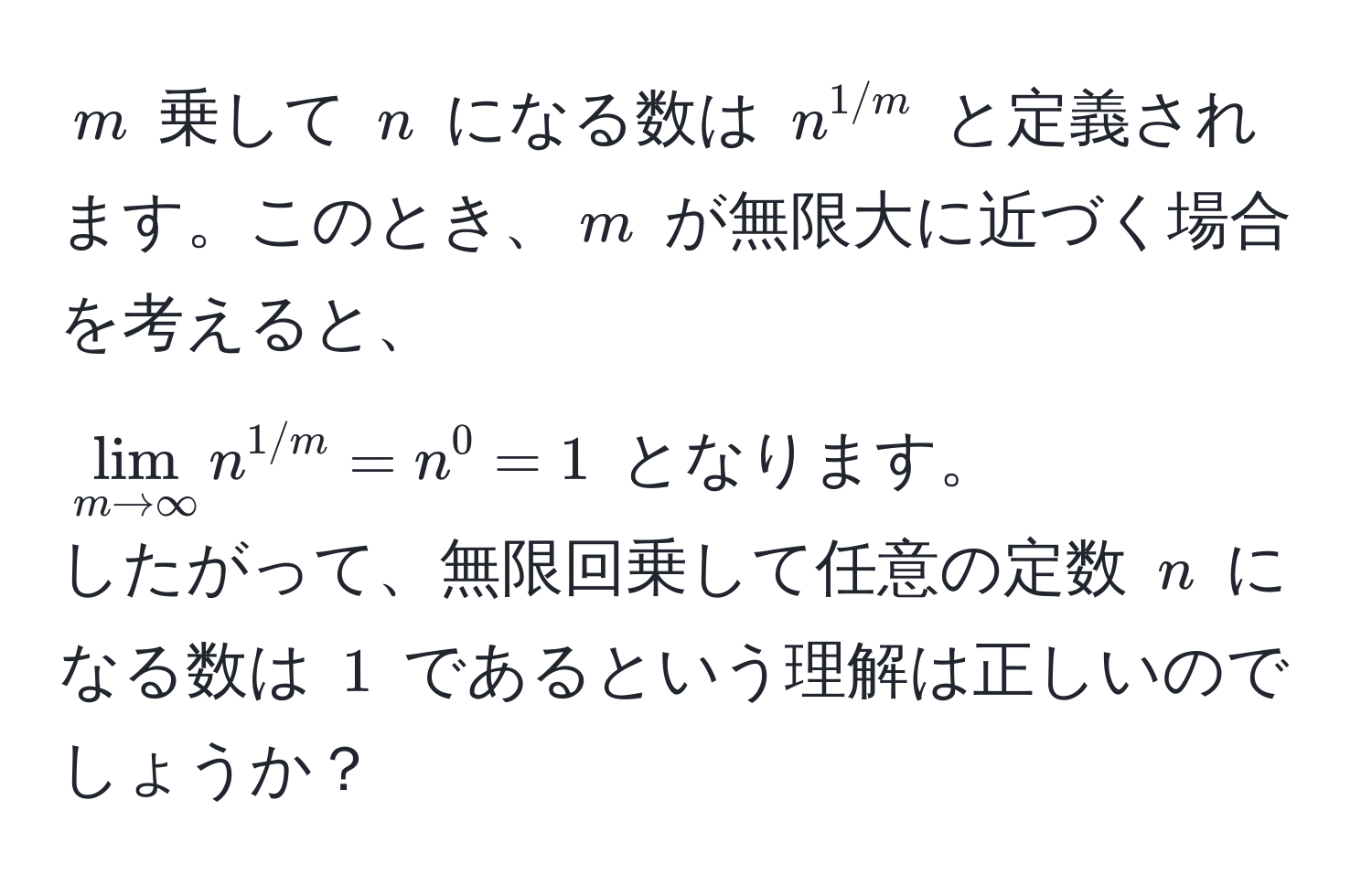 $m$ 乗して $n$ になる数は $n^(1/m)$ と定義されます。このとき、$m$ が無限大に近づく場合を考えると、  
$lim_m to ∈fty n^(1/m) = n^0 = 1$ となります。  
したがって、無限回乗して任意の定数 $n$ になる数は $1$ であるという理解は正しいのでしょうか？