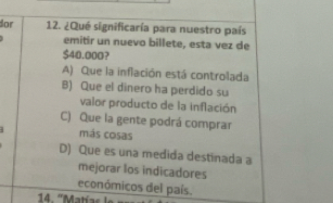 dor 12. ¿Qué significaría para nuestro país
emitir un nuevo billete, esta vez de
$40.000?
A) Que la inflación está controlada
B) Que el dinero ha perdido su
valor producto de la inflación
C) Que la gente podrá comprar
más cosas
D) Que es una medida destinada a
mejorar los indicadores
económicos del país.
14. '' Matías le