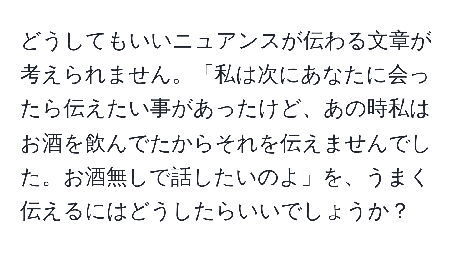 どうしてもいいニュアンスが伝わる文章が考えられません。「私は次にあなたに会ったら伝えたい事があったけど、あの時私はお酒を飲んでたからそれを伝えませんでした。お酒無しで話したいのよ」を、うまく伝えるにはどうしたらいいでしょうか？