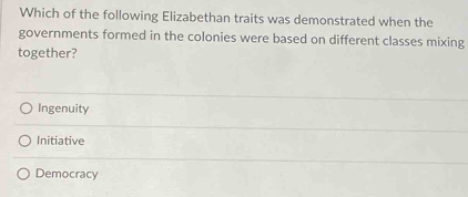 Which of the following Elizabethan traits was demonstrated when the
governments formed in the colonies were based on different classes mixing
together?
Ingenuity
Initiative
Democracy