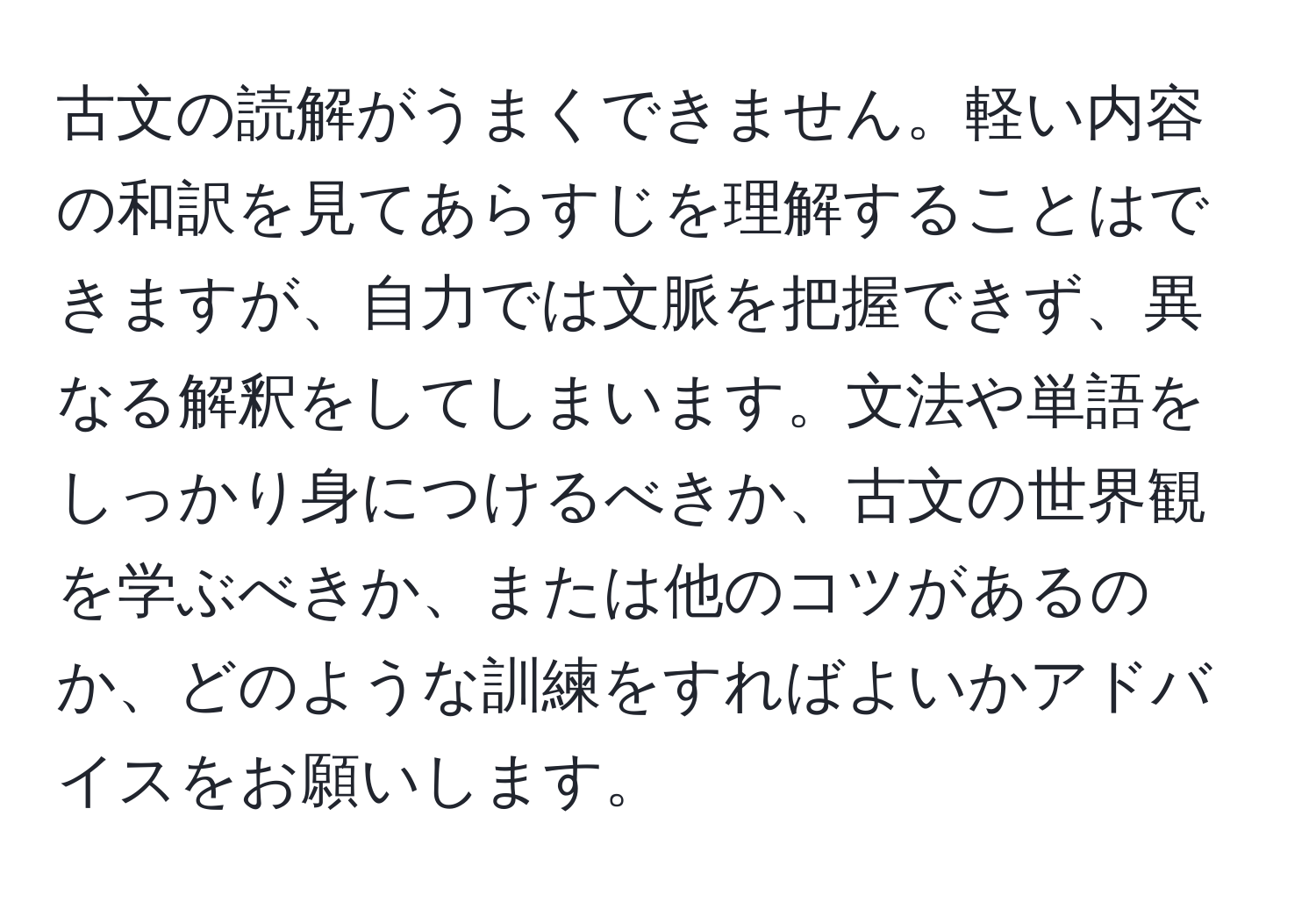 古文の読解がうまくできません。軽い内容の和訳を見てあらすじを理解することはできますが、自力では文脈を把握できず、異なる解釈をしてしまいます。文法や単語をしっかり身につけるべきか、古文の世界観を学ぶべきか、または他のコツがあるのか、どのような訓練をすればよいかアドバイスをお願いします。