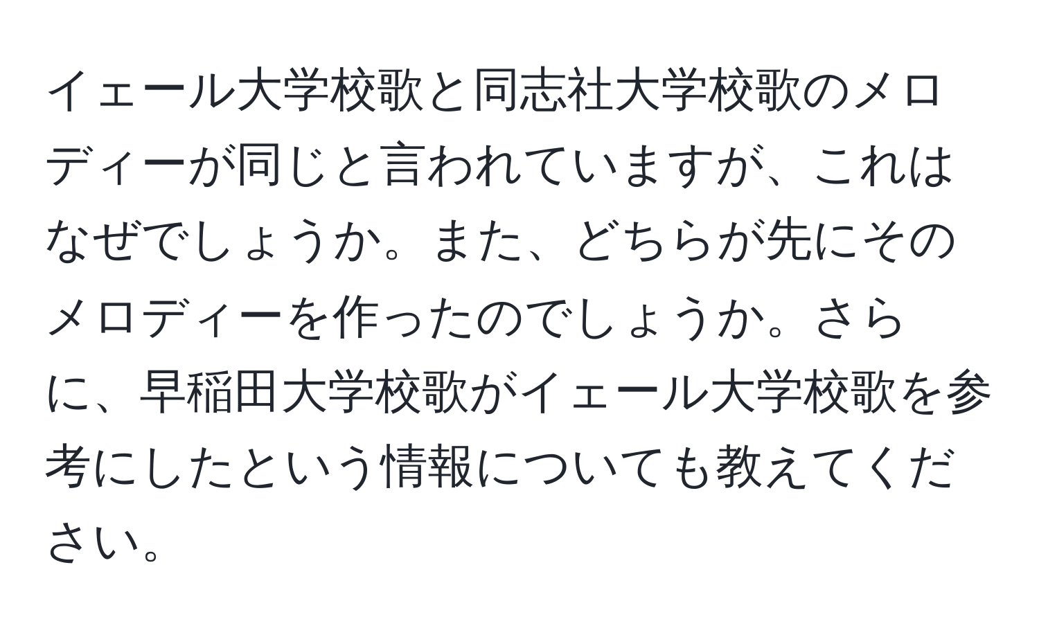 イェール大学校歌と同志社大学校歌のメロディーが同じと言われていますが、これはなぜでしょうか。また、どちらが先にそのメロディーを作ったのでしょうか。さらに、早稲田大学校歌がイェール大学校歌を参考にしたという情報についても教えてください。