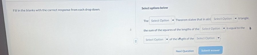 Fill in the blanks with the correct response from each drop down. Select options below 
The Select Option Theorem states that in a(n) Select Option triangle. 
the sum of the squares of the lengths of the Select Option is equal to the 
:; Select Option of the length of the Select Option 
Next Question Submit answer