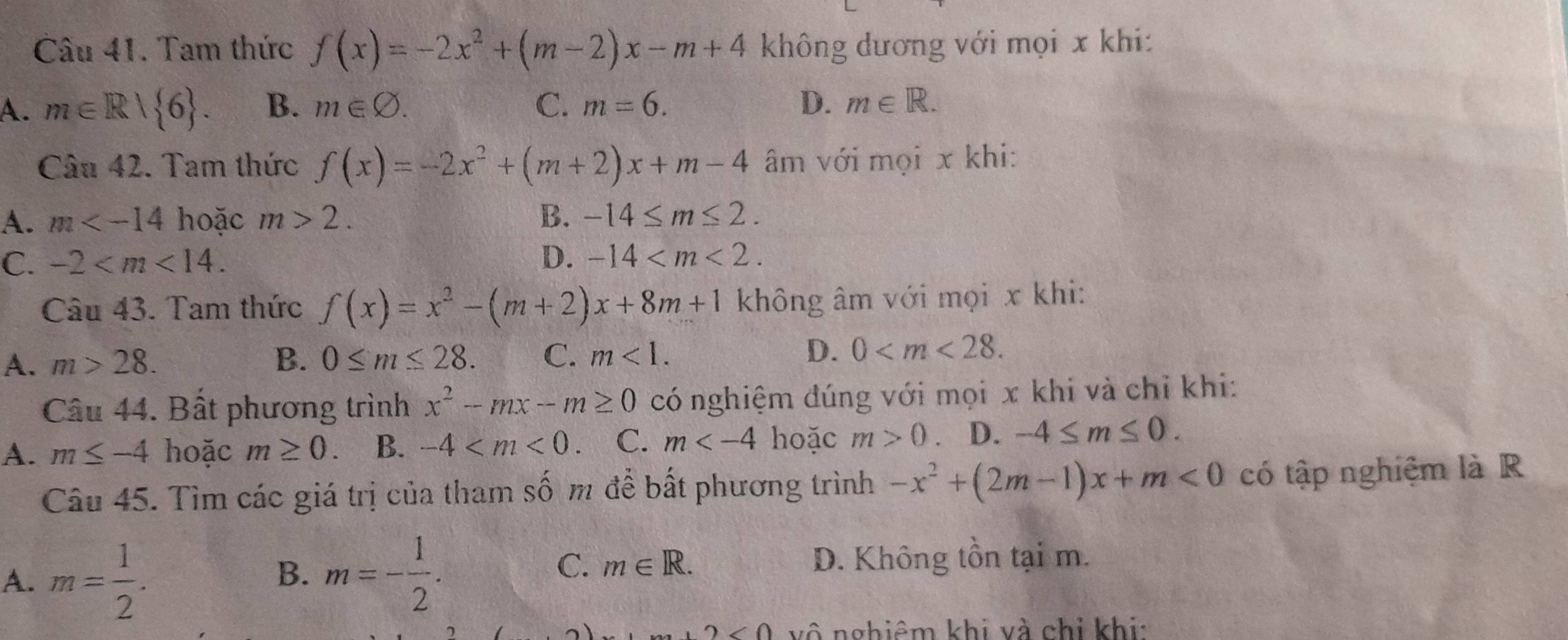 Cầu 41. Tam thức f(x)=-2x^2+(m-2)x-m+4 không dương với mọi x khi:
A. m∈ R/ 6. B. m∈ varnothing. C. m=6. D. m∈ R. 
Câu 42. Tam thức f(x)=-2x^2+(m+2)x+m-4 âm với mọi x khi:
A. m hoặc m>2. B. -14≤ m≤ 2.
C. -2 . D. -14 . 
Câu 43. Tam thức f(x)=x^2-(m+2)x+8m+1 không âm với mọi x khi:
A. m>28. B. 0≤ m≤ 28. C. m<1</tex>. D. 0 . 
Câu 44. Bất phương trình x^2-mx-m≥ 0 có nghiệm đúng với mọi x khi và chỉ khi:
A. m≤ -4 hoặc m≥ 0. B. -4 a C. m hoặc m>0 D. -4≤ m≤ 0. 
Câu 45. Tìm các giá trị của tham số m để bất phương trình -x^2+(2m-1)x+m<0</tex> có tập nghiệm là R
A. m= 1/2 . m=- 1/2 . 
B.
C. m∈ R. D. Không tồn tại m.
)m+2<0</tex> vô nghiêm khi và chi khi: