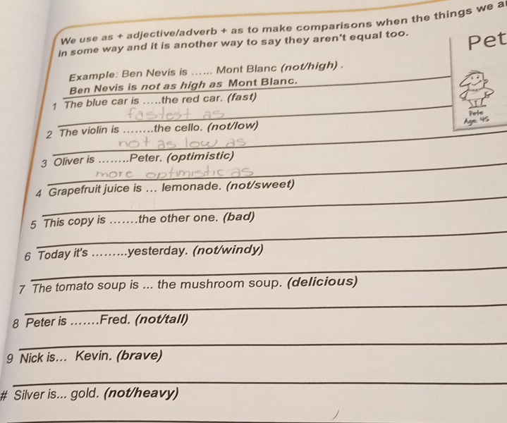 We use as + adjective/adverb + as to make comparisons when the things we a 
in some way and it is another way to say they aren't equal too. Pet 
_ 
Example: Ben Nevis is ...... Mont Blanc (not/high) . 
Ben Nevis is not as high as Mont Blanc. 
_ 
1 The blue car is …the red car. (fast) 
_ 
2 The violin is ... ..the cello. (not/low) 
3 Oliver is ....Peter. (optimistic) 
_ 
4 Grapefruit juice is ... lemonade. (not/sweet) 
_ 
5 This copy is ..... .the other one. (bad) 
_ 
6 Today it's .........yesterday. (not/windy) 
7 The tomato soup is ... the mushroom soup. (delicious) 
_ 
8 Peter is ..Fred. (not/tall) 
_ 
9 Nick is... Kevin. (brave) 
_ 
# Silver is... gold. (not/heavy) 
_