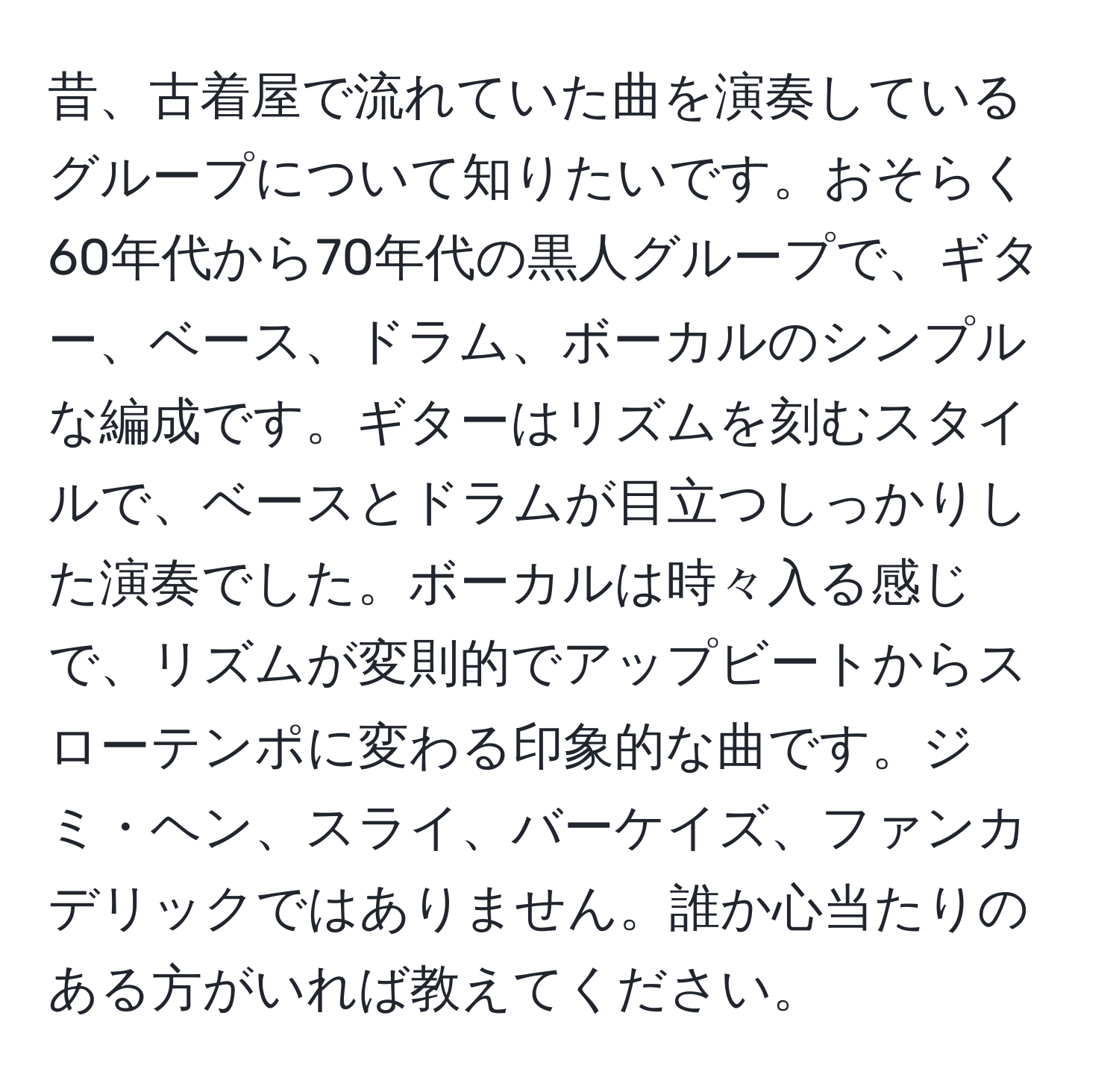 昔、古着屋で流れていた曲を演奏しているグループについて知りたいです。おそらく60年代から70年代の黒人グループで、ギター、ベース、ドラム、ボーカルのシンプルな編成です。ギターはリズムを刻むスタイルで、ベースとドラムが目立つしっかりした演奏でした。ボーカルは時々入る感じで、リズムが変則的でアップビートからスローテンポに変わる印象的な曲です。ジミ・ヘン、スライ、バーケイズ、ファンカデリックではありません。誰か心当たりのある方がいれば教えてください。