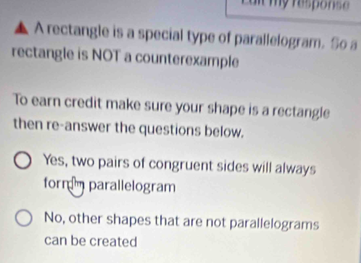 a it my respons .
▲ A rectangle is a special type of parallelogram. So a
rectangle is NOT a counterexample
To earn credit make sure your shape is a rectangle
then re-answer the questions below.
Yes, two pairs of congruent sides will always
form m parallelogram
No, other shapes that are not parallelograms
can be created