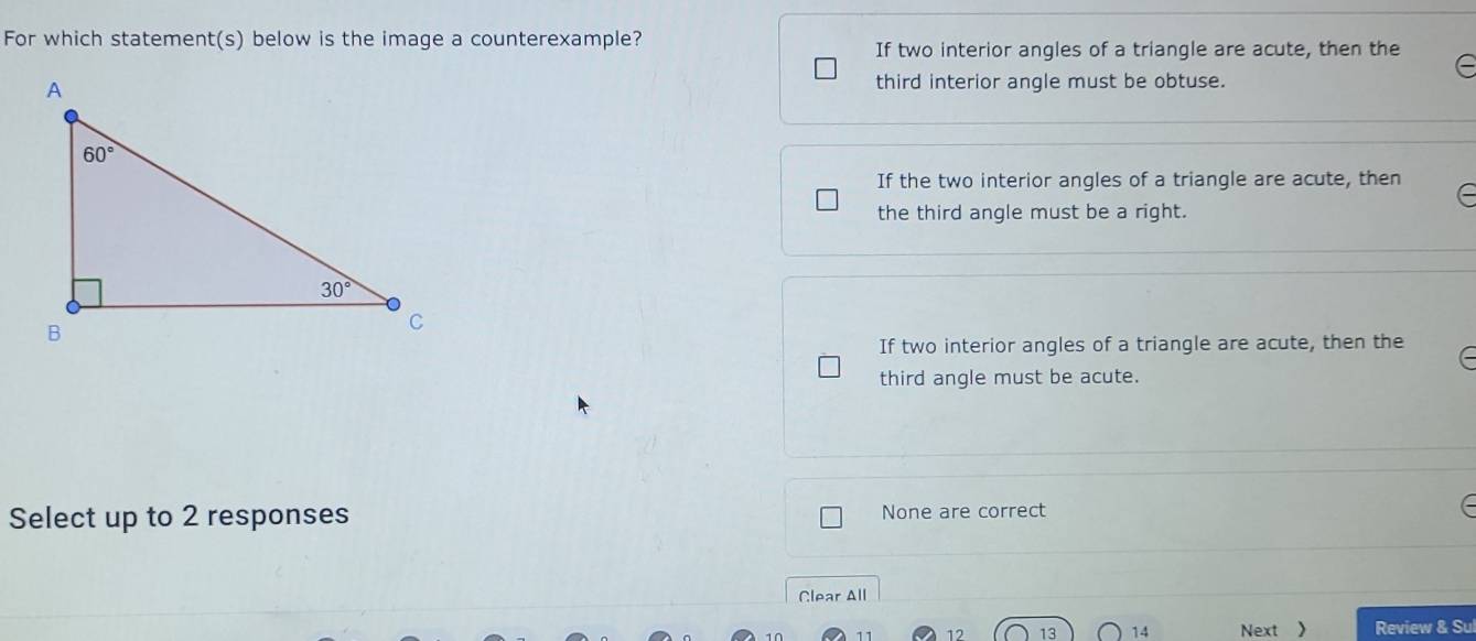 For which statement(s) below is the image a counterexample?
If two interior angles of a triangle are acute, then the
third interior angle must be obtuse.
If the two interior angles of a triangle are acute, then
the third angle must be a right.
If two interior angles of a triangle are acute, then the
third angle must be acute.
Select up to 2 responses None are correct
Clear All
12 13 14 Next 》 Review & Sul