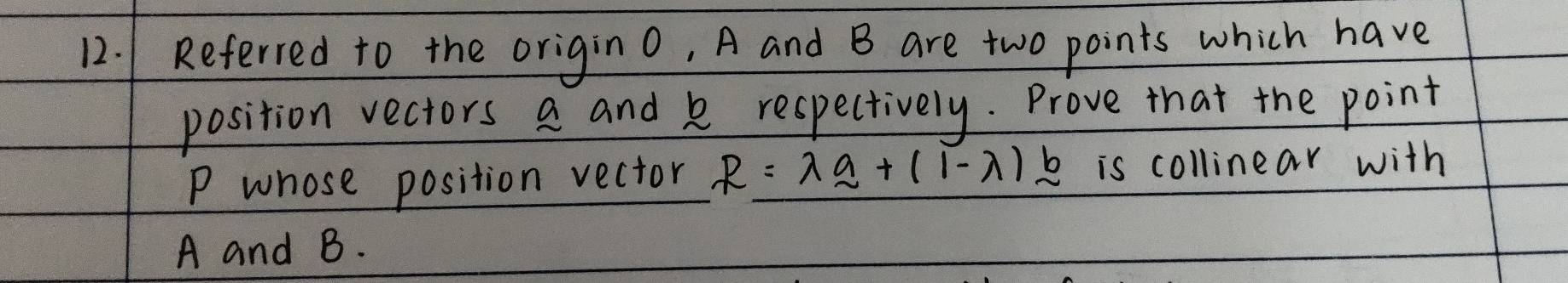 Referred to the origino, A and B are two points which have 
position vectors a and k respectively. Prove that the point
P whose position vector R=lambda _ a+(1-lambda )_ b is collinear with
A and B.