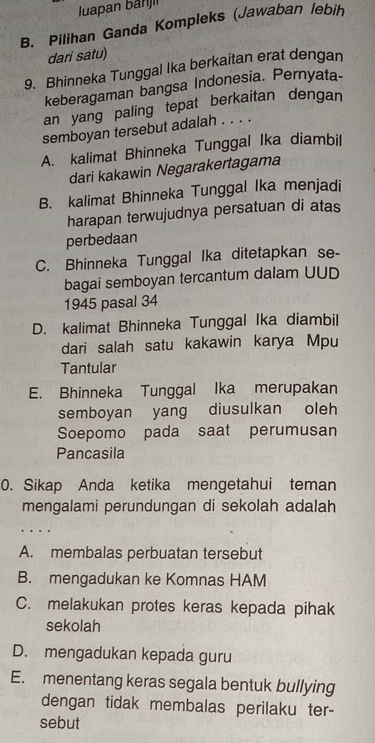 luapan bahj
B. Pilihan Ganda Kompleks (Jawaban lebih
dari satu)
9. Bhinneka Tunggal Ika berkaitan erat dengan
keberagaman bangsa Indonesia. Pernyata-
an yang paling tepat berkaitan dengan 
semboyan tersebut adalah . . . .
A. kalimat Bhinneka Tunggal Ika diambil
dari kakawin Negarakertagama
B. kalimat Bhinneka Tunggal Ika menjadi
harapan terwujudnya persatuan di atas
perbedaan
C. Bhinneka Tunggal Ika ditetapkan se-
bagai semboyan tercantum dalam UUD
1945 pasal 34
D. kalimat Bhinneka Tunggal Ika diambil
dari salah satu kakawin karya Mpu
Tantular
E. Bhinneka Tunggal Ika merupakan
semboyan yang diusulkan oleh
Soepomo pada saat perumusan
Pancasila
0. Sikap Anda ketika mengetahui teman
mengalami perundungan di sekolah adalah
· .
A. membalas perbuatan tersebut
B. mengadukan ke Komnas HAM
C. melakukan protes keras kepada pihak
sekolah
D. mengadukan kepada guru
E. menentang keras segala bentuk bullying
dengan tidak membalas perilaku ter-
sebut