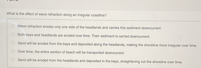 What is the effect of wave refraction along an irregular coastline?
Wave refraction erodes only one side of the headlands and carries this sediment downcurrent.
Both bays and headlands are eroded over time. Their sediment is carried downcurrent.
Sand will be eroded from the bays and deposited along the headlands, making the shoreline more irregular over time.
Over time, the entire section of beach will be transported downcurrent.
Sand will be eroded from the headlands and deposited in the bays, straightening out the shoreline over time.