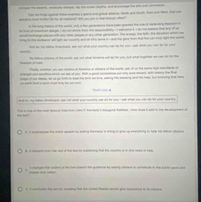 conquer the deserts, eradicate diasese, tap the opean depths, and encourage the arts and commerce.
Can we forgs against these enemies a grand and global alliance. North and South, East and West, that can
avsure ia more frultful life for all mankind? Will you join in that historic effort?
in the long history of the world, only a few generations have been granted the role of defending freedom in
its hour of maximum danger, I do not shrink from this responsibility—I welcome it. I do not believe that any of us
would exchange places with any other people or any other generation. The energy, the faith, the devotion which we
bring to this endeaver will light our country and all who serve it— and the glow from that fire can truly light the world.
And so, my fellow Americans: ask not what your country can do for you--ask what you can do for your
country
My fellbw citzens of the world: ask not what America will do for you, but what together we can do for the
freadont of man.
Fisally, whether you are citizens of America or citizens of the world, ask of us the same high standards of
strength and sacrifice which we ask of you. With a good conscience our only sure reward, with history the final
judge of our deeds, let us go forth to lead the land we love, asking His blessing and His help, but knowing that here
on earth God's work must truly be our own.
Read Less ▲
And so, my fellow Americans: ask not what your country can do for you—ask what you can do for your country.
This is one of the most tamous lines from John F. Kennedy's Inaugural Address. How does it add to the development of
the tisid?
A. It emphasizes the entire speech by stating Kennedy is wiling to give up everything to help his fellow citizens.
B. I distracts from the rest of the text by explaining that the country is in dire need of help
C. It shanges the subject of the text toward the qudience by asking citizens to contribute to the public good and
inspire civio action
D. it concludes the text by restating that the United States cannot give assistance to its citizens.