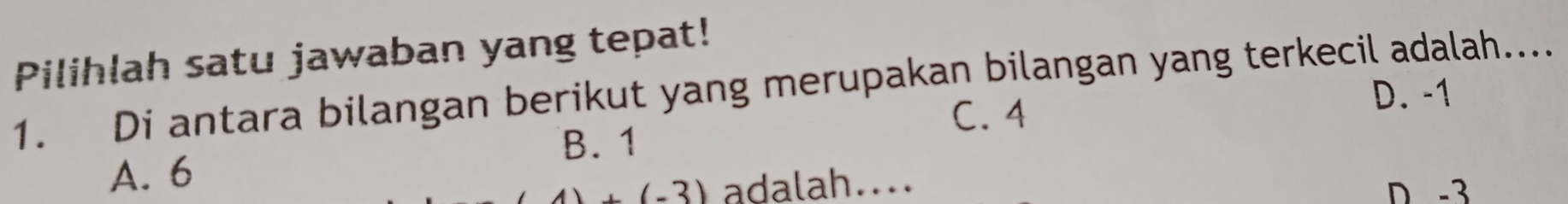 Pilihlah satu jawaban yang tepat!
1. Di antara bilangan berikut yang merupakan bilangan yang terkecil adalah.... D. -1
C. 4
B. 1
A. 6
4)+(-3) adalah.... D -3