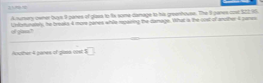 B810 
A nursery owner buys 9 panes of glass to fix some damage to his greenhouse. The 9 panes cost $22 95. 
Unfortunately, he breaks 4 more panes while repairing the damage. What is the cost of another 4 pares 
of glass? 
Another 4 panes of glass cost $