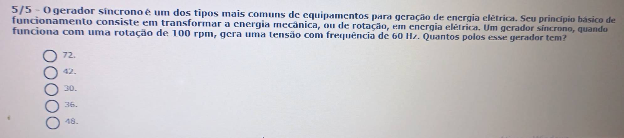 5/5 - O gerador síncrono é um dos tipos mais comuns de equipamentos para geração de energia elétrica. Seu princípio básico de
funcionamento consiste em transformar a energia mecânica, ou de rotação, em energia elétrica. Um gerador síncrono, quando
funciona com uma rotação de 100 rpm, gera uma tensão com frequência de 60 Hz. Quantos polos esse gerador tem?
72.
42.
30.
36.
48.