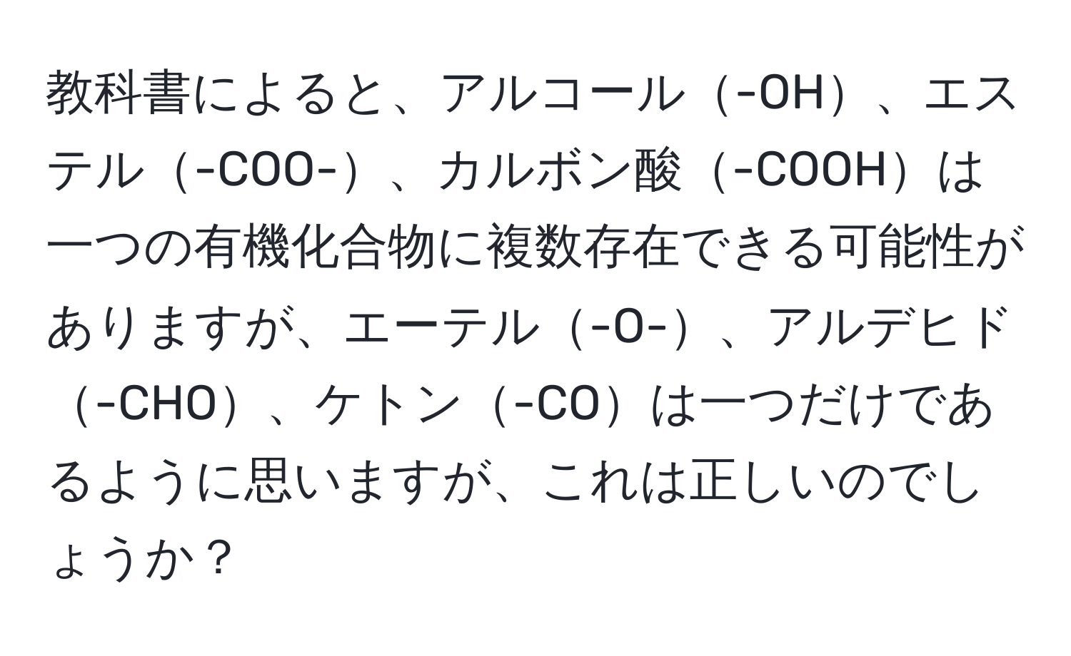 教科書によると、アルコール-OH、エステル-COO-、カルボン酸-COOHは一つの有機化合物に複数存在できる可能性がありますが、エーテル-O-、アルデヒド-CHO、ケトン-COは一つだけであるように思いますが、これは正しいのでしょうか？