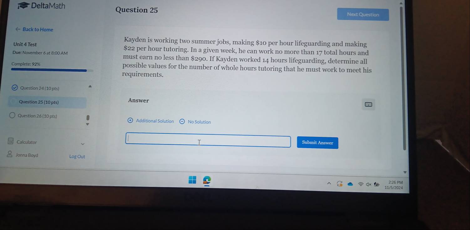 DeltaMath 
Question 25 Next Question 
← Back to Home 
Kayden is working two summer jobs, making $10 per hour lifeguarding and making 
Unit 4 Test $22 per hour tutoring. In a given week, he can work no more than 17 total hours and 
Due: November 6 at 8:00 AM must earn no less than $290. If Kayden worked 14 hours lifeguarding, determine all 
Complete: 92% possible values for the number of whole hours tutoring that he must work to meet his 
requirements. 
Question 24 (10 pts) A 
Question 25 (10 pts) 
Answer 
Question 26 (10 pts) Additional Solution No Solution 
Calculator Submit Answer 
Jonna Boyd Log Out 
2:26 PM 
11/5/2024