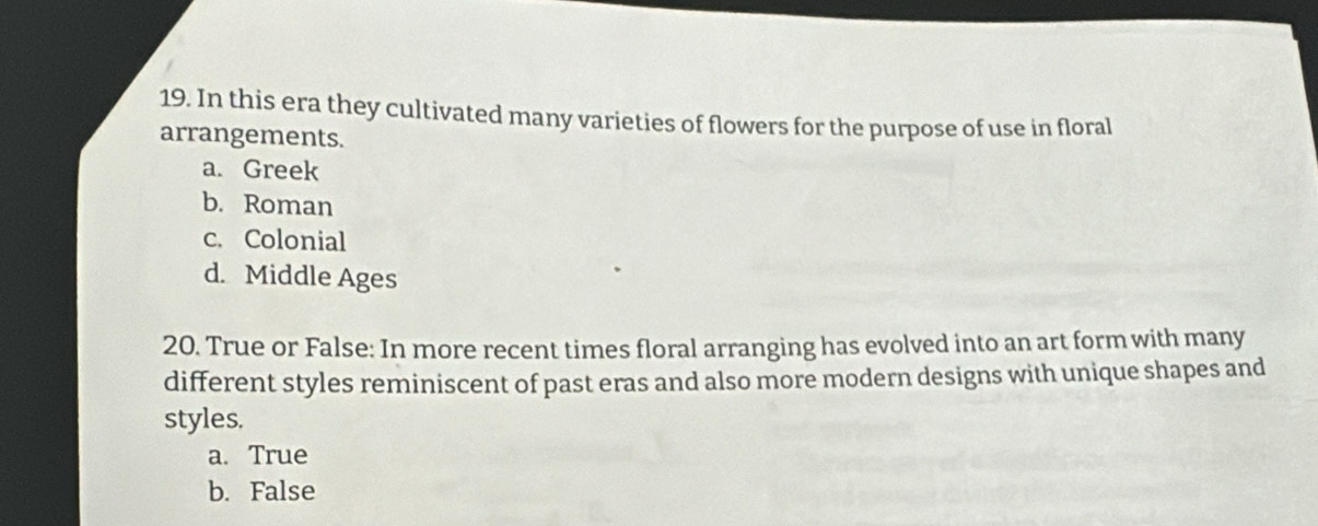 In this era they cultivated many varieties of flowers for the purpose of use in floral
arrangements.
a. Greek
b. Roman
c. Colonial
d. Middle Ages
20. True or False: In more recent times floral arranging has evolved into an art form with many
different styles reminiscent of past eras and also more modern designs with unique shapes and
styles.
a. True
b. False