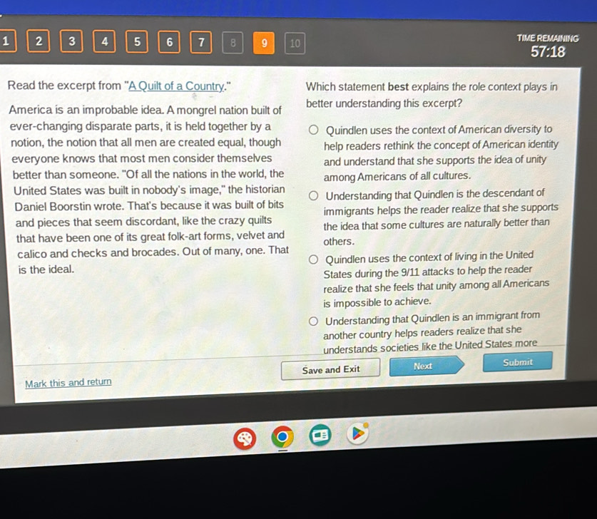 1 2 3 4 5 6 7 8 9 10 TIME REMAINING
57:18
Read the excerpt from 'A Quilt of a Country." Which statement best explains the role context plays in
America is an improbable idea. A mongrel nation built of better understanding this excerpt?
ever-changing disparate parts, it is held together by a Quindlen uses the context of American diversity to
notion, the notion that all men are created equal, though help readers rethink the concept of American identity
everyone knows that most men consider themselves and understand that she supports the idea of unity
better than someone. "Of all the nations in the world, the among Americans of all cultures.
United States was built in nobody's image," the historian Understanding that Quindlen is the descendant of
Daniel Boorstin wrote. That's because it was built of bits immigrants helps the reader realize that she supports
and pieces that seem discordant, like the crazy quilts the idea that some cultures are naturally better than
that have been one of its great folk-art forms, velvet and others.
calico and checks and brocades. Out of many, one. That
is the ideal. Quindlen uses the context of living in the United
States during the 9/11 attacks to help the reader
realize that she feels that unity among all Americans
is impossible to achieve.
Understanding that Quindlen is an immigrant from
another country helps readers realize that she
understands societies like the United States more
Mark this and return Save and Exit Next Submit