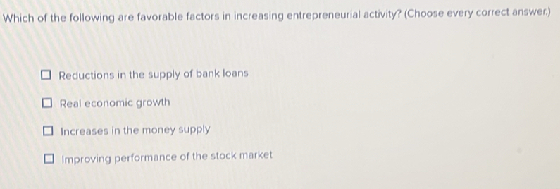 Which of the following are favorable factors in increasing entrepreneurial activity? (Choose every correct answer.)
Reductions in the supply of bank loans
Real economic growth
Increases in the money supply
Improving performance of the stock market