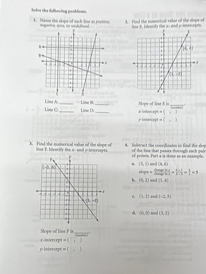 Solve the following problems.
I. Name the slope of each line as positive, 2. Find the numerical value of the slope of
negative, zero, or undefined. line E. Identify the x> and y-intercepts.
 
Line A: _Line B:_ Slope of line E is_
(nunber)
Line C: _Line D: _x-intercept = ( , )
y-intercept = ( , )
3. Find the numerical value of the slope of 4. Subtract the coordinates to find the slop
line R Identify the x- and y-intercepts. of the line that passes through each pair
of points. Part a is done as an example.
n. (3,1)
and (4,6)
slope= changeiny/changeinx = (6-1)/4-3 = 5/1 =5
b. (0,2) and (1,4)
c. (1,2) and (-2,5)
and (3,2)
d. (0,0)
Slope of line F is_
(number)
x-intercept = (  , )
y-intercept = ( , )