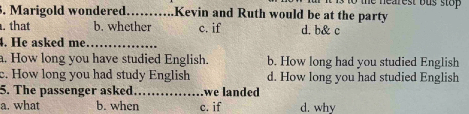 hearest bus stop 
3. Marigold wondered._ Kevin and Ruth would be at the party
. that b. whether c. if d. b& c
4. He asked me_
a. How long you have studied English. b. How long had you studied English
c. How long you had study English d. How long you had studied English
5. The passenger asked._ we landed
a. what b. when c. if d. why