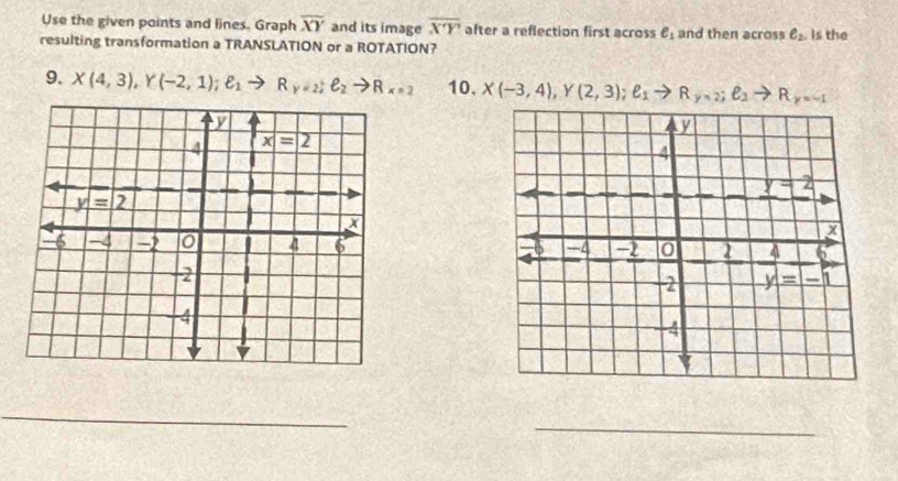 Use the given points and lines. Graph overline XY and its image overline XY after a reflection first across ell _1 and then across e_2 is the
resulting transformation a TRANSLATION or a ROTATION?
9. X(4,3),Y(-2,1);ell _1to R_y=_2;ell _2to R_x=2 10. X(-3,4),Y(2,3);ell _1to R_y=2;ell _2to R_y=-1