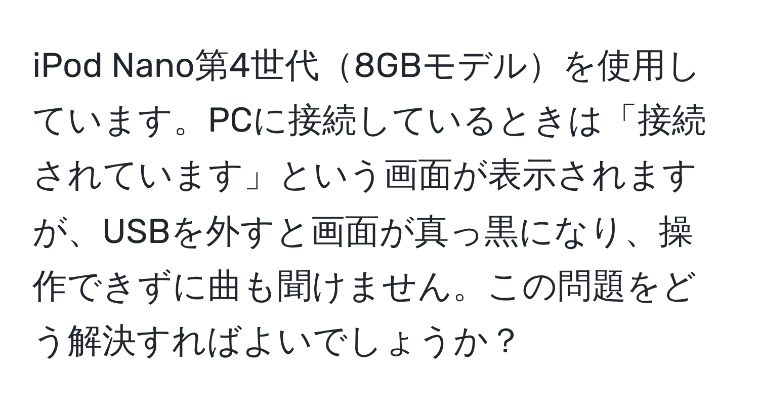 iPod Nano第4世代8GBモデルを使用しています。PCに接続しているときは「接続されています」という画面が表示されますが、USBを外すと画面が真っ黒になり、操作できずに曲も聞けません。この問題をどう解決すればよいでしょうか？