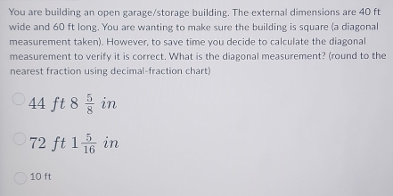 You are building an open garage/storage building. The external dimensions are 40 ft
wide and 60 ft long. You are wanting to make sure the building is square (a diagonal 
measurement taken). However, to save time you decide to calculate the diagonal 
measurement to verify it is correct. What is the diagonal measurement? (round to the 
nearest fraction using decimal-fraction chart!
44 ft 8  5/8  in
72 ft 1 5/16  in
10 ft