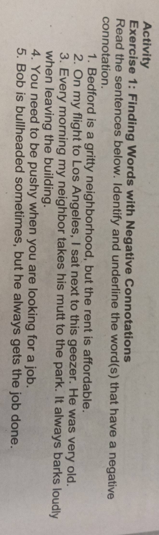 Activity 
Exercise 1: Finding Words with Negative Connotations 
Read the sentences below. Identify and underline the word(s) that have a negative 
connotation. 
1. Bedford is a gritty neighborhood, but the rent is affordable. 
2. On my flight to Los Angeles, I sat next to this geezer. He was very old. 
3. Every morning my neighbor takes his mutt to the park. It always barks loudly 
when leaving the building. 
4. You need to be pushy when you are looking for a job. 
5. Bob is bullheaded sometimes, but he always gets the job done.