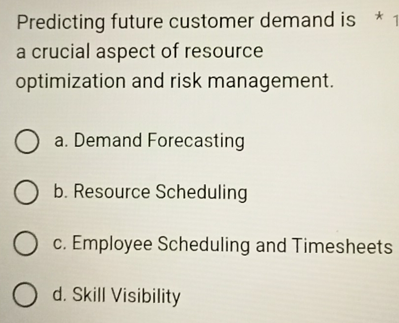 Predicting future customer demand is * 1
a crucial aspect of resource
optimization and risk management.
a. Demand Forecasting
b. Resource Scheduling
c. Employee Scheduling and Timesheets
d. Skill Visibility