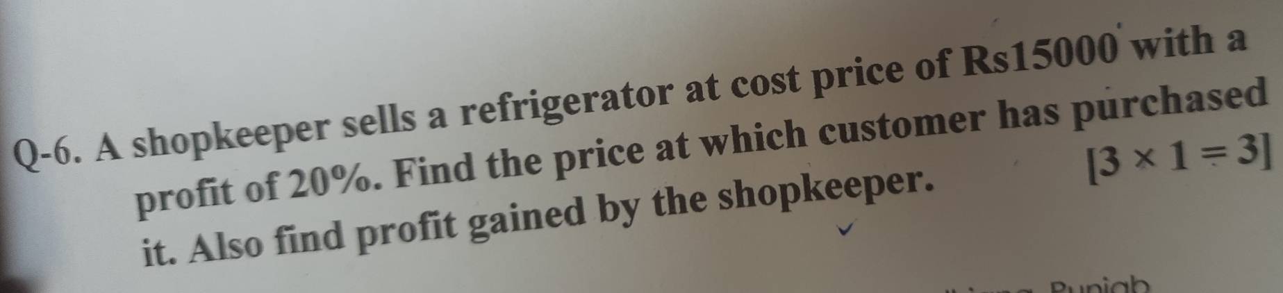 Q-6. A shopkeeper sells a refrigerator at cost price of Rs15000 with a 
profit of 20%. Find the price at which customer has purchased
[3* 1=3]
it. Also find profit gained by the shopkeeper.