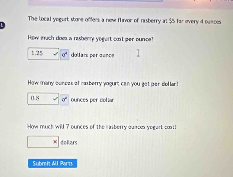 The local yogurt store offers a new flavor of rasberry at $5 for every 4 ounces
D 
How much does a rasberry yogurt cost per ounce?
1.25 o^4 dollars per ounce
How many ounces of rasberry yogurt can you get per dollar?
0.8 sigma^4 ounces per dollar
How much will 7 ounces of the rasberry ounces yogurt cost? 
X dollars 
Submit All Parts