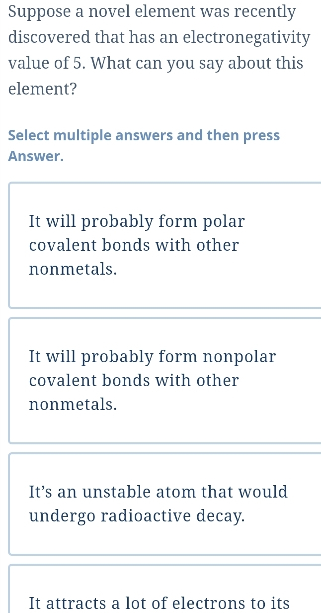 Suppose a novel element was recently
discovered that has an electronegativity
value of 5. What can you say about this
element?
Select multiple answers and then press
Answer.
It will probably form polar
covalent bonds with other
nonmetals.
It will probably form nonpolar
covalent bonds with other
nonmetals.
It’s an unstable atom that would
undergo radioactive decay.
It attracts a lot of electrons to its