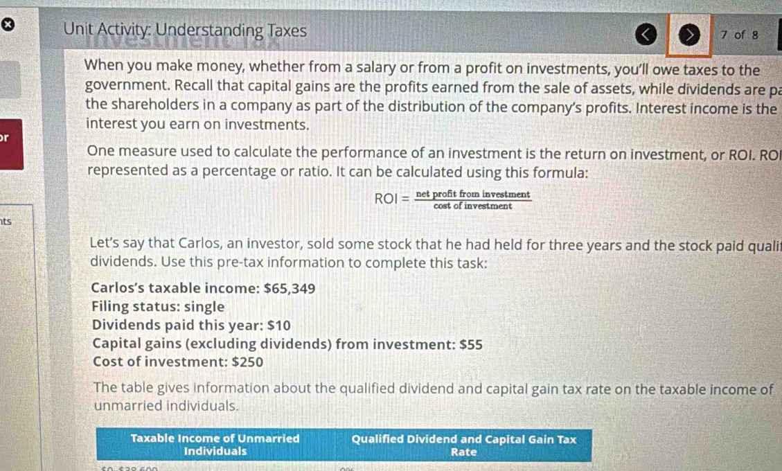 Unit Activity: Understanding Taxes 
7 of 8 
When you make money, whether from a salary or from a profit on investments, you’ll owe taxes to the 
government. Recall that capital gains are the profits earned from the sale of assets, while dividends are pa 
the shareholders in a company as part of the distribution of the company’s profits. Interest income is the 
interest you earn on investments. 
r 
One measure used to calculate the performance of an investment is the return on investment, or ROI. ROI 
represented as a percentage or ratio. It can be calculated using this formula:
ROI= netprofitfrominvestment/cos tofinvestment 
ts 
Let’s say that Carlos, an investor, sold some stock that he had held for three years and the stock paid quali 
dividends. Use this pre-tax information to complete this task: 
Carlos’s taxable income: $65,349
Filing status: single 
Dividends paid this year : $10
Capital gains (excluding dividends) from investment: $55
Cost of investment: $250
The table gives information about the qualified dividend and capital gain tax rate on the taxable income of 
unmarried individuals. 
Taxable Income of Unmarried Qualified Dividend and Capital Gain Tax 
Individuals Rate