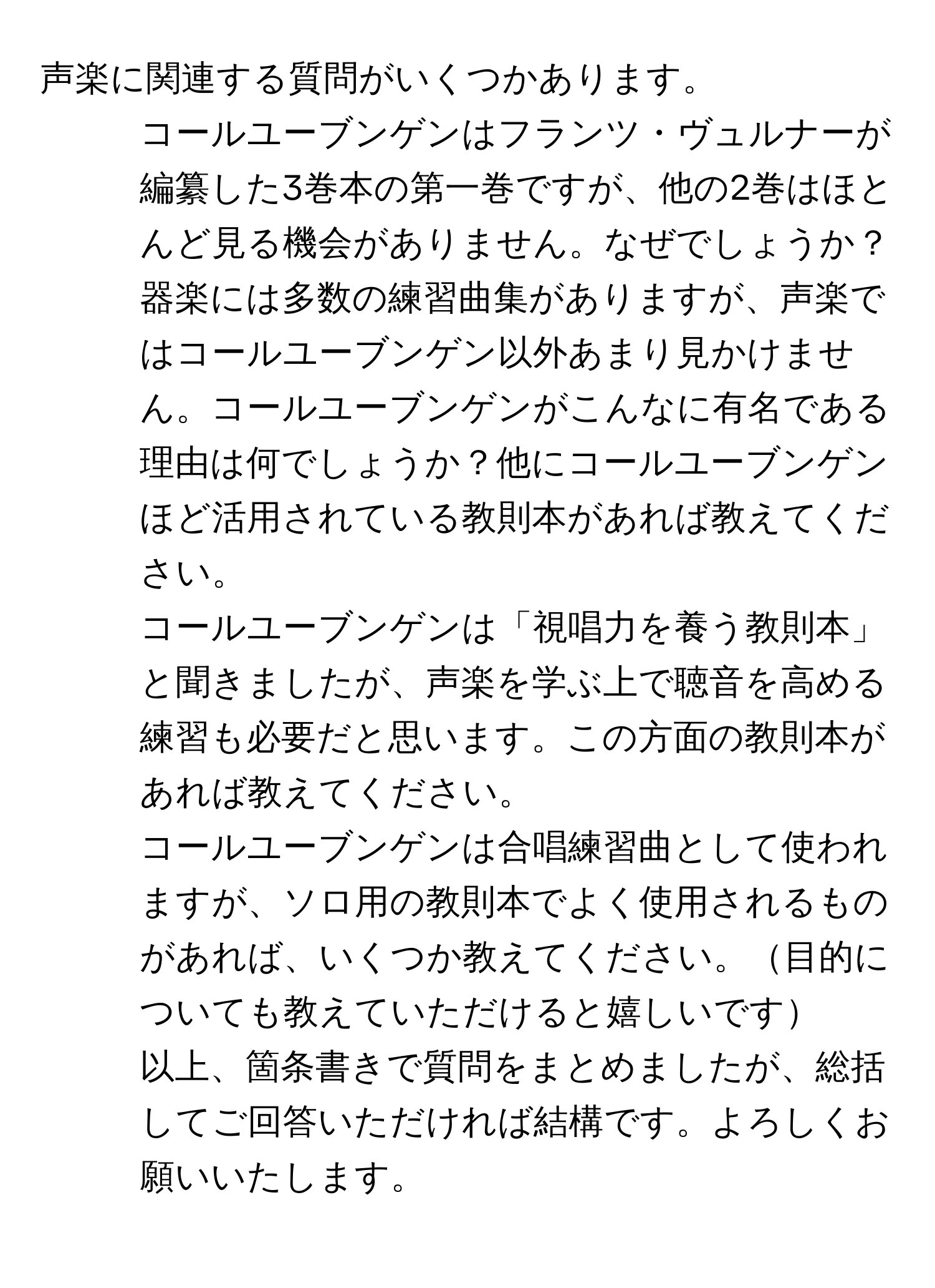 声楽に関連する質問がいくつかあります。  
1. コールユーブンゲンはフランツ・ヴュルナーが編纂した3巻本の第一巻ですが、他の2巻はほとんど見る機会がありません。なぜでしょうか？  
2. 器楽には多数の練習曲集がありますが、声楽ではコールユーブンゲン以外あまり見かけません。コールユーブンゲンがこんなに有名である理由は何でしょうか？他にコールユーブンゲンほど活用されている教則本があれば教えてください。  
3. コールユーブンゲンは「視唱力を養う教則本」と聞きましたが、声楽を学ぶ上で聴音を高める練習も必要だと思います。この方面の教則本があれば教えてください。  
4. コールユーブンゲンは合唱練習曲として使われますが、ソロ用の教則本でよく使用されるものがあれば、いくつか教えてください。目的についても教えていただけると嬉しいです  
以上、箇条書きで質問をまとめましたが、総括してご回答いただければ結構です。よろしくお願いいたします。