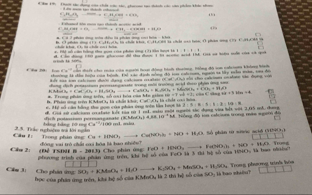 Cân 19: Dưới tác dụng của chất xúc tác, glucose tạo thành các sản phẩm khác nhau:
- Lên mơn tạo thành cthanol
C_nH_11O_n C_2H_3OH+CO_2 (1 )
(ghrouce)
-  E thanol lên men tạo thành acetic acid:
C_2H_5OH+O_3 fe to CH_3-COOH+H_2O (2)
C△ 2 2  phân ứng trên đều là phân ứng oxi bòa - khữ
b. Ở phân ứng (1):C_6H_12O_6 là chất khứ, C_2H_5OH là chất oxi hóa; Ở phân ứng (2):C_2H_5OH1
chất khử O_2 là chất oxi hóa.
e. Hệ số cân bằng thu gọn của phản ứng (2) lần lượt là 1:1:1:1.
đ. Cần đùng 180 gam glucose để thu được 1 lít acetic acid 1M. Giả sử hiệu suất của cả quả
trình là 50%
Cầu 20: Ion Ca^(+2) cần thiết cho màu của người hoạt động bình thường. Nồng độ ion calcium không bình
thường là đầu hiệu của bệnh. Để xác định nồng độ ion calcium, người ta lấy mẫu máu, sau đó
kết túa ion calcium đưới dạng calcium oxalate (CaC_2O_4) rồi cho calcium oxalate tác dụng với
dung dịch potassium permanganate trong môi trường acid theo phần ứng sau:
KMnO_4+CaC_2O_4+H_2SO_4to CaSO_4+K_2SO_4+MnSO_4+CO_2+H_2O
a. Trong phản ứng trên, số oxi hóa của Mn giảm tir+7 về +2; ủa C tng từ r+31cn+4.
b. Phân ứng trên KMnO4 là chất khử; CaC_2O_4 4 là chất oxi hóa.
c. He ) số cân bằng thu gọn của phân ứng trên lần lượt là 2:5:8:5:1:2:10:8.
d. Giả sử calcium oxalate kết tủa từ 1 mL máu một người tác dụng vừa hết với 2,05 mL dung
dịch potassium permanganate (KMnO_4) 4,88.10^(-4)M.  Nồng độ ion calcium trong máu người đó
bằng bằng 10mgCa^(+2)/100mL máu
2.5. Trắc nghiệm trả lời ngắn
Câu 1:  Trong phản ứng: Cu+HNO_3to Cu(NO_3)_2+NO+H_2O Số phân từ nitric acid (HNO₃)
đóng vai trò chất oxi hóa là bao nhiêu?
Câu 2: (Đề TSĐh B-2013) Cho phản ứng: FeO+HNO_3to Fe(NO_3)_3+NO+H_2O INO_3 là bao nhiêu? , Trong
phương trình của phân ứng trên, khi hệ số của FeO là 3 thì hệ số của 1
. Trong phương trình hóa
Cầu 3: Cho phản ứng SO_2+KMnO_4+H_2Oto K_2SO_4+MnSO_4+H_2SO_4 shat OciaSO_2 là bao nhiêu? □ □ □
học của phản ứng trên, khi hệ số của KMnO₄ là 2 thi hệ