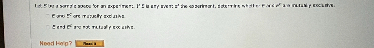 Let S be a sample space for an experiment. If E is any event of the experiment, determine whether E and E^C are mutually exclusive.
E and E^c are mutually exclusive.
E and E^C are not mutually exclusive.
Need Help? Read it