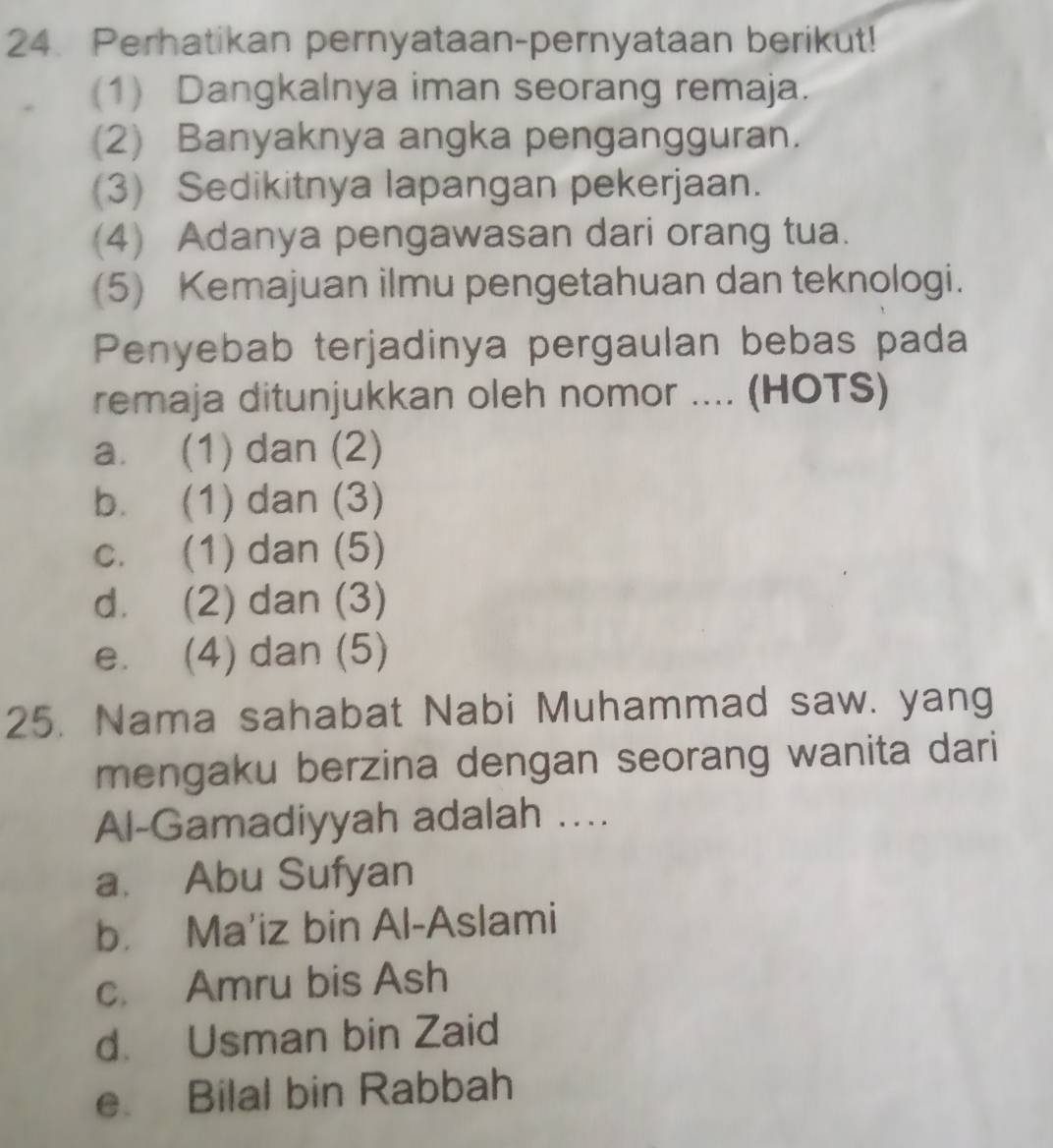 Perhatikan pernyataan-pernyataan berikut!
(1) Dangkalnya iman seorang remaja.
(2) Banyaknya angka pengangguran.
(3) Sedikitnya lapangan pekerjaan.
(4) Adanya pengawasan dari orang tua.
(5) Kemajuan ilmu pengetahuan dan teknologi.
Penyebab terjadinya pergaulan bebas pada
remaja ditunjukkan oleh nomor .... (HOTS)
a. (1) dan (2)
b. (1) dan (3)
c. (1) dan (5)
d. (2) dan (3)
e. (4) dan (5)
25. Nama sahabat Nabi Muhammad saw. yang
mengaku berzina dengan seorang wanita dari
Al-Gamadiyyah adalah ....
a. Abu Sufyan
b. Ma'iz bin Al-Aslami
c. Amru bis Ash
d. Usman bin Zaid
e. Bilal bin Rabbah