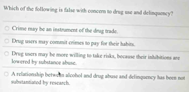 Which of the following is false with concern to drug use and delinquency?
Crime may be an instrument of the drug trade.
Drug users may commit crimes to pay for their habits.
Drug users may be more willing to take risks, because their inhibitions are
lowered by substance abuse.
A relationship betwern alcohol and drug abuse and delinquency has been not
substantiated by research.