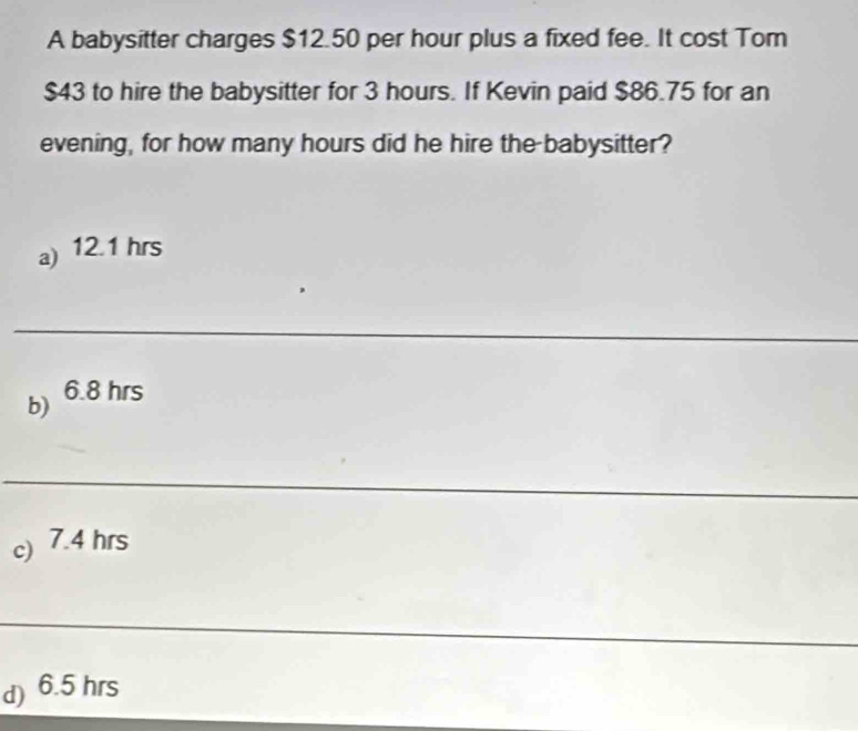 A babysitter charges $12.50 per hour plus a fixed fee. It cost Tom
$43 to hire the babysitter for 3 hours. If Kevin paid $86.75 for an
evening, for how many hours did he hire the babysitter?
a) 12.1 hrs
_
b) 6.8 hrs
_
c) 7.4 hrs
_
d) 6.5 hrs