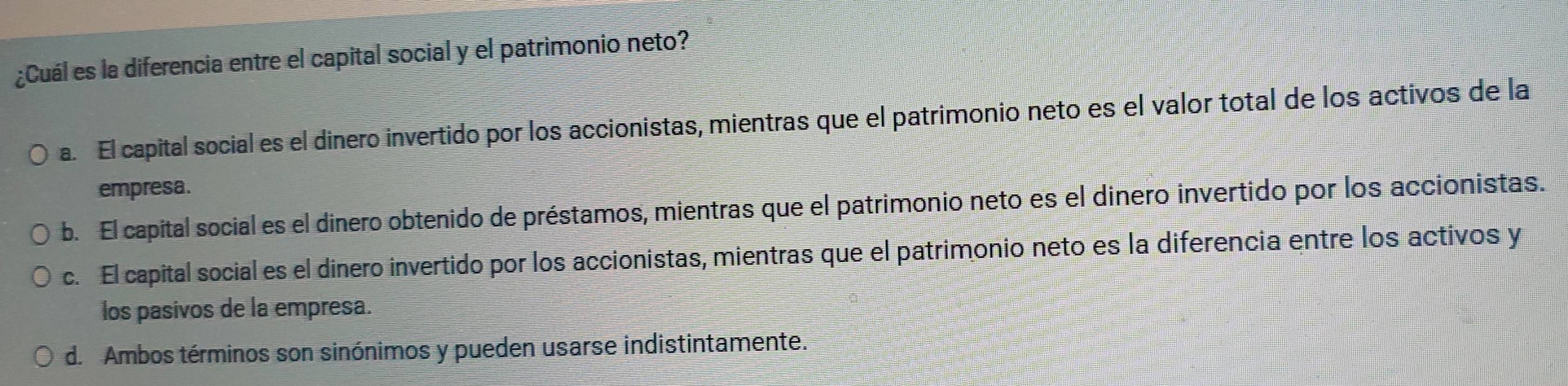 ¿Cuál es la diferencia entre el capital social y el patrimonio neto?
a. El capital social es el dinero invertido por los accionistas, mientras que el patrimonio neto es el valor total de los activos de la
empresa.
b. El capital social es el dinero obtenido de préstamos, mientras que el patrimonio neto es el dinero invertido por los accionistas.
c. El capital social es el dinero invertido por los accionistas, mientras que el patrimonio neto es la diferencia entre los activos y
los pasivos de la empresa.
d. Ambos términos son sinónimos y pueden usarse indistintamente.