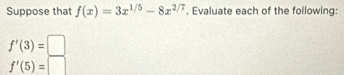 Suppose that f(x)=3x^(1/5)-8x^(2/7). Evaluate each of the following:
f'(3)=□
f'(5)=□